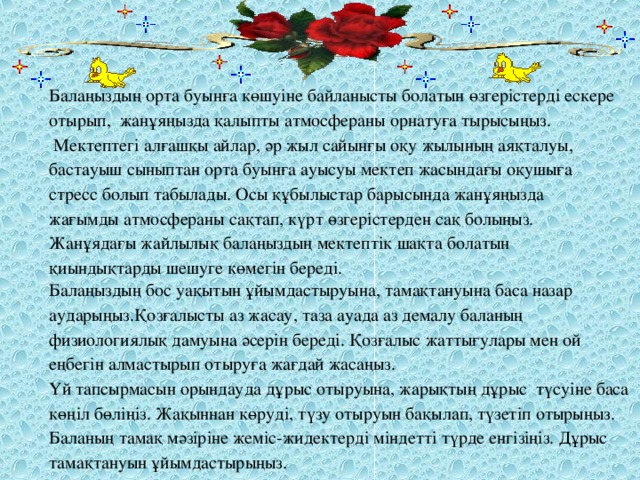 Балаңыздың орта буынға көшуіне байланысты болатын өзгерістерді ескере отырып,  жанұяңызда қалыпты атмосфераны орнатуға тырысыңыз.   Мектептегі алғашқы айлар, әр жыл сайынғы оқу жылының аяқталуы, бастауыш сыныптан орта буынға ауысуы мектеп жасындағы оқушыға стресс болып табылады. Осы құбылыстар барысында жанұяңызда жағымды атмосфераны сақтап, күрт өзгерістерден сақ болыңыз. Жанұядағы жайлылық балаңыздың мектептік шақта болатын қиындықтарды шешуге көмегін береді. Балаңыздың бос уақытын ұйымдастыруына, тамақтануына баса назар аударыңыз.Қозғалысты аз жасау, таза ауада аз демалу баланың физиологиялық дамуына әсерін береді. Қозғалыс жаттығулары мен ой еңбегін алмастырып отыруға жағдай жасаңыз. Үй тапсырмасын орындауда дұрыс отыруына, жарықтың дұрыс  түсуіне баса көңіл бөліңіз. Жақыннан көруді, түзу отыруын бақылап, түзетіп отырыңыз. Баланың тамақ мәзіріне жеміс-жидектерді міндетті түрде енгізіңіз. Дұрыс тамақтануын ұйымдастырыңыз.  