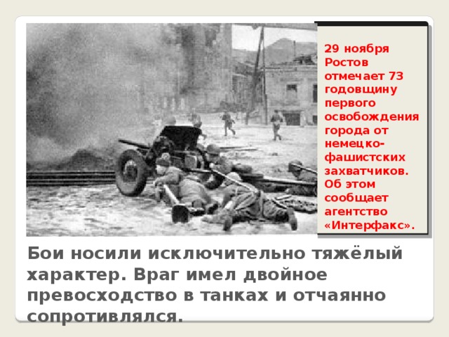 29 ноября Ростов отмечает 73 годовщину первого освобождения города от немецко-фашистских захватчиков. Об этом сообщает агентство «Интерфакс». Бои носили исключительно тяжёлый характер. Враг имел двойное превосходство в танках и отчаянно сопротивлялся.