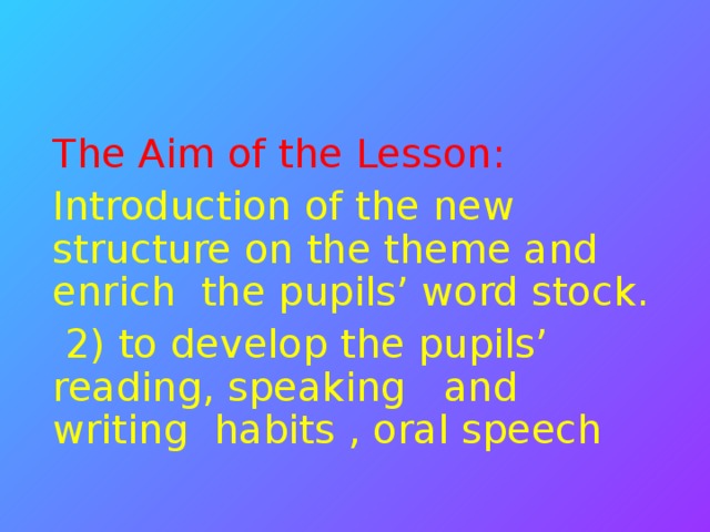 The Aim of the Lesson: Introduction of the new structure on the theme and enrich the pupils’ word stock.  2) to develop the pupils’ reading, speaking and writing habits , oral speech