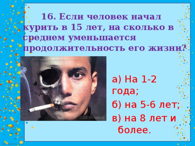 16. Если человек начал курить в 15 лет, на сколько в среднем уменьшается продолжительность его жизни? а) На 1-2 года; б) на 5-6 лет; в) на 8 лет и более.