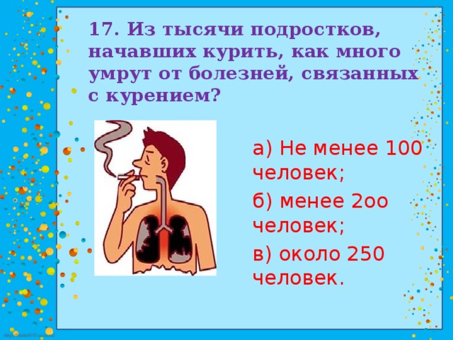 17. Из тысячи подростков, начавших курить, как много  умрут от болезней, связанных с курением? а) Не менее 100 человек; б) менее 2оо человек; в) около 250 человек.