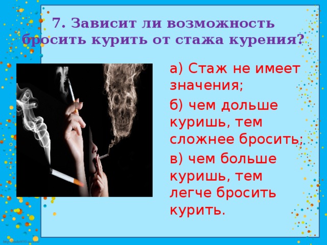 7. Зависит ли возможность бросить курить от стажа курения? а) Стаж не имеет значения; б) чем дольше куришь, тем сложнее бросить; в) чем больше куришь, тем легче бросить курить.