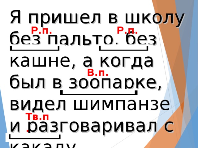 Я пришел в школу без пальто, без кашне , а когда был в зоопарке, видел шимпанзе и разговаривал с  какаду. Р.п. Р.п. В.п. Тв.п.