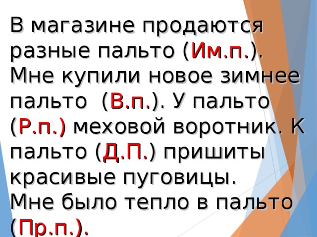 В магазине продаются разные пальто ( Им.п. ). Мне купили новое зимнее пальто ( В.п. ). У пальто ( Р.п.) меховой воротник. К пальто ( Д.П. ) пришиты красивые пуговицы.  Мне было тепло в пальто ( Пр.п.).  Я доволен своим пальто ( Тв.п.)