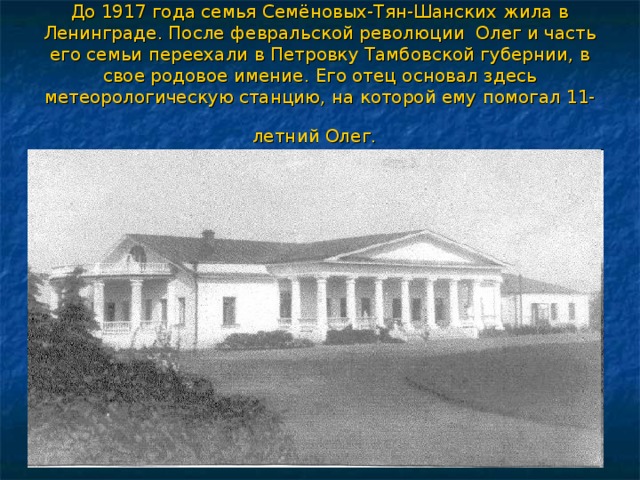 До 1917 года семья Семёновых-Тян-Шанских жила в Ленинграде. После февральской революции Олег и часть его семьи переехали в Петровку Тамбовской губернии, в свое родовое имение. Его отец основал здесь метеорологическую станцию, на которой ему помогал 11-летний Олег.