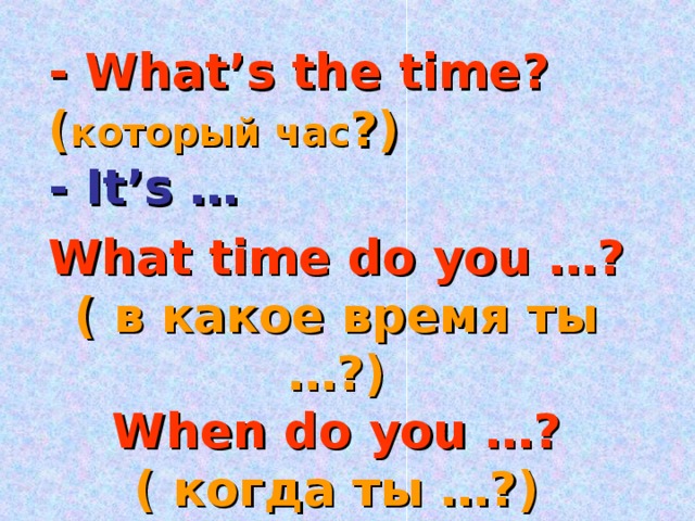 - What’s the time? ( который час ? ) - It’s … What time do you …? ( в какое время ты …?) When do you …? ( когда ты …? )