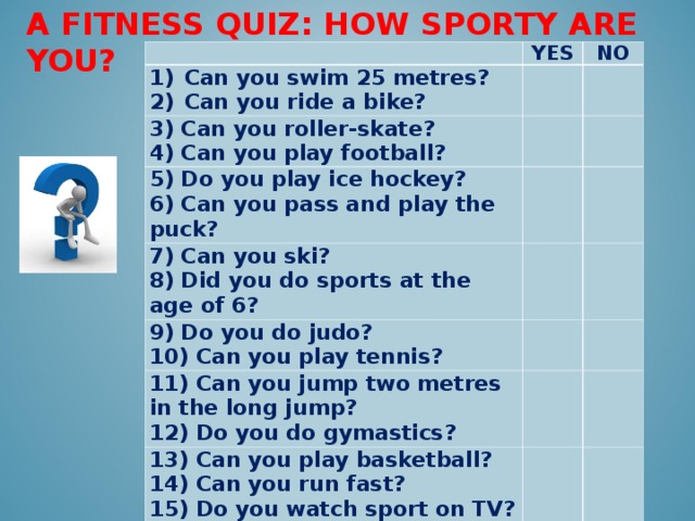 A FITNESS QUIZ: HOW SPORTY ARE YOU?   YES С an you swim 25 metres? NO Can you ride a bike? 3) Can you roller-skate? 4) Can you play football? 5) Do you play ice hockey? 6) Can you pass and play the puck? 7) Can you ski? 8) Did you do sports at the age of 6? 9) Do you do judo? 10) Can you play tennis? 11 ) Can you jump two metres in the long jump? 12) Do you do gymastics? 13 ) Can you play basketball? 14) Can you run fast? 15) Do you watch sport on TV? 16) Do you do your morning exercises every day?