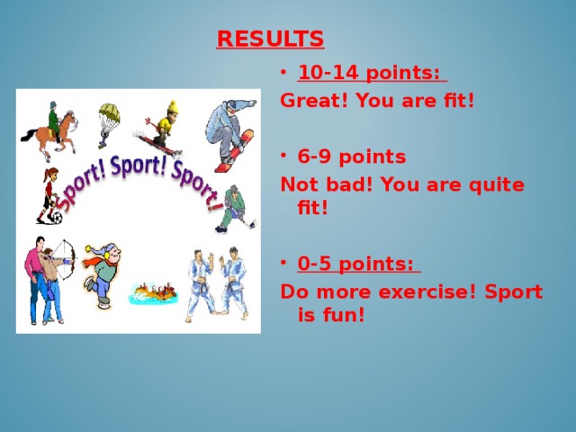 RESULTS   10-14 points: Great! You are fit!  6-9 points Not bad! You are quite fit!  0-5 points: Do more exercise! Sport is fun!