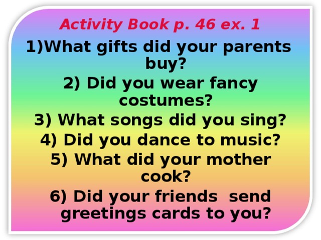 Activity Book p. 46 ex. 1 What gifts did your parents buy? 2) Did you wear fancy costumes? 3) What songs did you sing? 4) Did you dance to music? 5) What did your mother cook? 6) Did your friends send greetings cards to you?