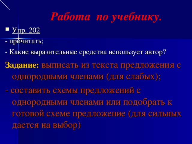 Работа по учебнику. Упр. 202 - прочитать; - Какие выразительные средства использует автор? Задание: выписать из текста предложения с однородными членами (для слабых); - составить схемы предложений с однородными членами или подобрать к готовой схеме предложение (для сильных дается на выбор)