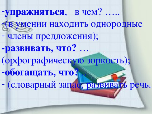 упражняться , в чем? ….. (в умении находить однородные  члены предложения); -развивать, что? … (орфографическую зоркость); обогащать, что? ..  (словарный запас, развивать речь..).