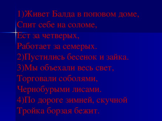 1)Живет Балда в поповом доме, Спит себе на соломе, Ест за четверых, Работает за семерых. 2)Пустились бесенок и зайка. 3)Мы объехали весь свет, Торговали соболями, Чернобурыми лисами. 4)По дороге зимней, скучной Тройка борзая бежит.