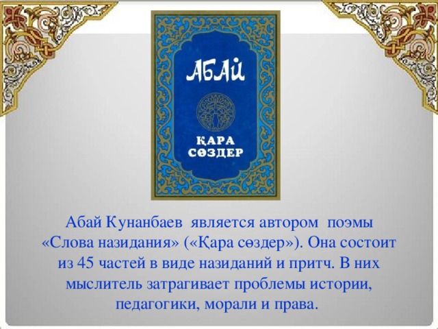 Абай Кунанбаев  является автором поэмы «Слова назидания» («Қара сөздер»). Она состоит из 45 частей в виде назиданий и притч. В них мыслитель затрагивает проблемы истории, педагогики, морали и права. 