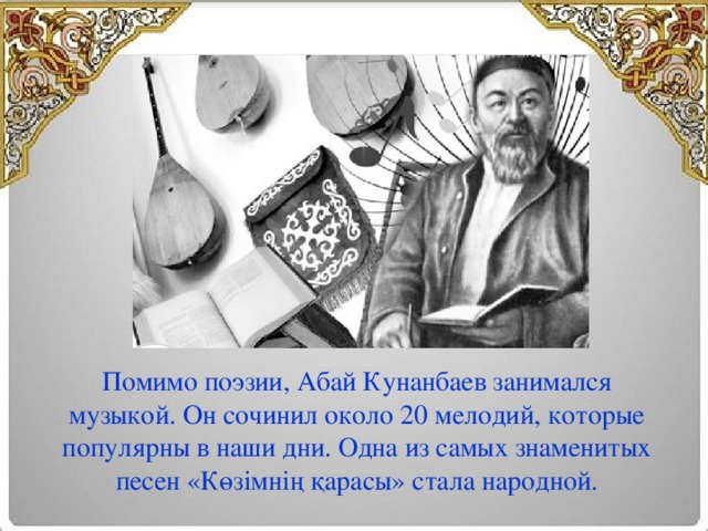 Помимо поэзии, Абай Кунанбаев занимался музыкой. Он сочинил около 20 мелодий, которые популярны в наши дни. Одна из самых знаменитых песен «Көзімнің қарасы» стала народной.