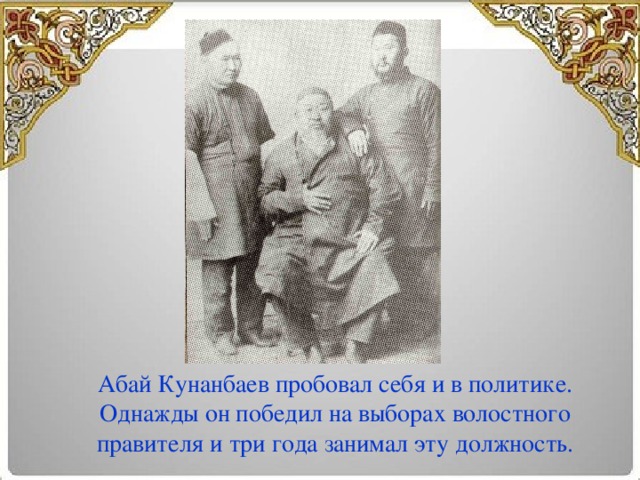 Абай Кунанбаев пробовал себя и в политике. Однажды он победил на выборах волостного правителя и три года занимал эту должность.
