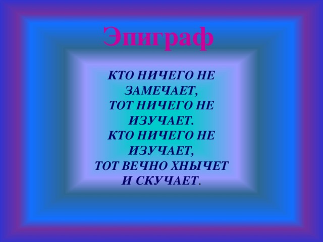 Эпиграф КТО НИЧЕГО НЕ ЗАМЕЧАЕТ, ТОТ НИЧЕГО НЕ ИЗУЧАЕТ. КТО НИЧЕГО НЕ ИЗУЧАЕТ, ТОТ ВЕЧНО ХНЫЧЕТ И СКУЧАЕТ .