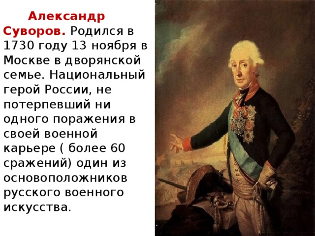 Александр Суворов. Родился в 1730 году 13 ноября в Москве в дворянской семье. Национальный герой России, не потерпевший ни одного поражения в своей военной карьере ( более 60 сражений) один из основоположников русского военного искусства.