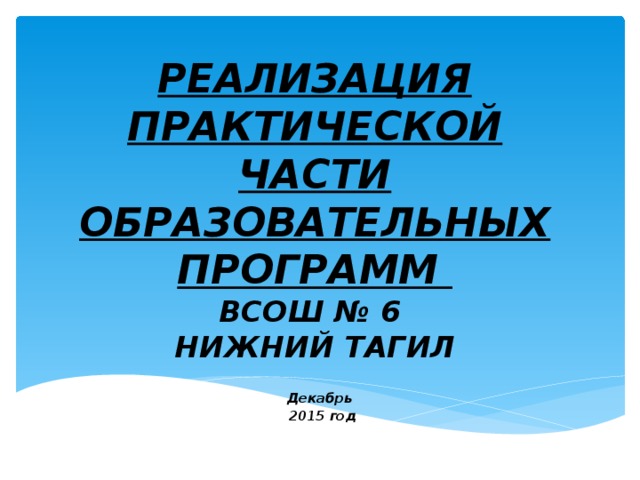 РЕАЛИЗАЦИЯ ПРАКТИЧЕСКОЙ ЧАСТИ ОБРАЗОВАТЕЛЬНЫХ ПРОГРАММ  ВСОШ № 6  НИЖНИЙ ТАГИЛ Декабрь  2015 год