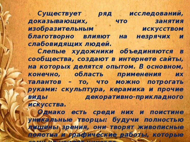 Существует ряд исследований, доказывающих, что занятия изобразительным искусством благотворно влияют на незрячих и слабовидящих людей.   Слепые художники объединяются в сообщества, создают в интернете сайты, на которых делятся опытом. В основном, конечно, область применения их талантов – то, что можно потрогать руками: скульптура, керамика и прочие виды декоративно-прикладного искусства.  Однако есть среди них и поистине уникальные творцы: будучи полностью лишены зрения, они творят живописные полотна и графические работы, которые сами не увидят никогда…