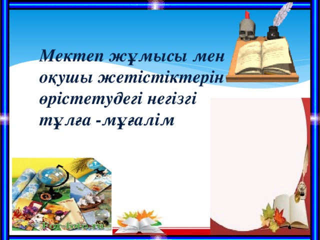 Мектеп жұмысы мен оқушы жетістіктерін өрістетудегі негізгі тұлға -мұғалім