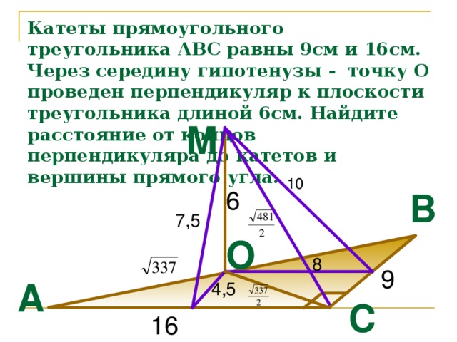 Катеты прямоугольного треугольника АВС равны 9см и 16см. Через середину гипотенузы - точку О проведен перпендикуляр к плоскости треугольника длиной 6см. Найдите расстояние от концов перпендикуляра до катетов и вершины прямого угла. M 10 B 6 7,5 O 8 9 A 4,5 C 16