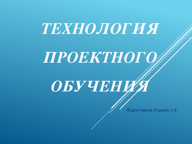 Технология проектного обучения   Подготовила Рощина О.В.