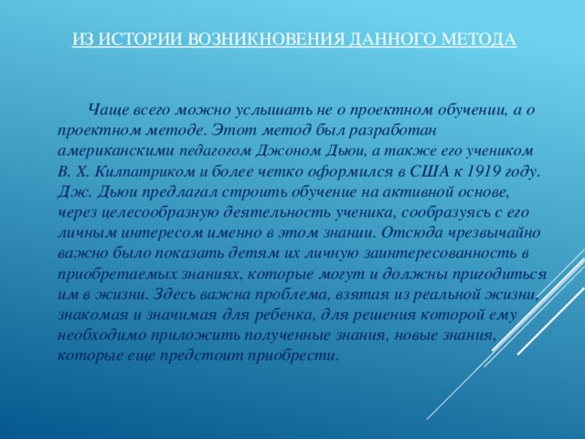 Из истории возникновения данного метода   Чаще всего можно услышать не о проектном обучении, а о проектном методе. Этот метод был разработан американскими педагогом Джоном Дьюи, а также его учеником В. Х. Килпатриком и более четко оформился в США к 1919 году. Дж. Дьюи предлагал строить обучение на активной основе, через целесообразную деятельность ученика, сообразуясь с его личным интересом именно в этом знании. Отсюда чрезвычайно важно было показать детям их личную заинтересованность в приобретаемых знаниях, которые могут и должны пригодиться им в жизни. Здесь важна проблема, взятая из реальной жизни, знакомая и значимая для ребенка, для решения которой ему необходимо приложить полученные знания, новые знания, которые еще предстоит приобрести.