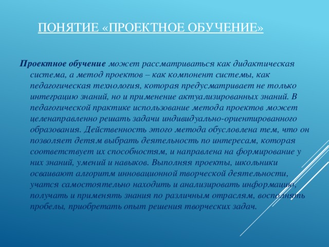 Понятие «проектное обучение» Проектное обучение может рассматриваться как дидактическая система, а метод проектов – как компонент системы, как педагогическая технология, которая предусматривает не только интеграцию знаний, но и применение актуализированных знаний. В педагогической практике использование метода проектов может целенаправленно решать задачи индивидуально-ориентированного образования. Действенность этого метода обусловлена тем, что он позволяет детям выбрать деятельность по интересам, которая соответствует их способностям, и направлена на формирование у них знаний, умений и навыков. Выполняя проекты, школьники осваивают алгоритм инновационной творческой деятельности, учатся самостоятельно находить и анализировать информацию, получать и применять знания по различным отраслям, восполнять пробелы, приобретать опыт решения творческих задач.