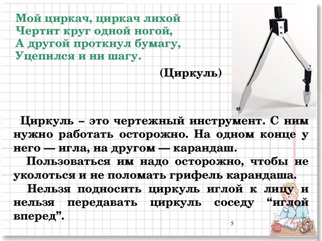 Мой циркач, циркач лихой  Чертит круг одной ногой,  А другой проткнул бумагу,  Уцепился и ни шагу. (Циркуль) Циркуль – это чертежный инструмент. С ним нужно работать осторожно. На одном конце у него — игла, на другом — карандаш.  Пользоваться им надо осторожно, чтобы не уколоться и не поломать грифель карандаша.  Нельзя подносить циркуль иглой к лицу и нельзя передавать циркуль соседу “иглой вперед”.