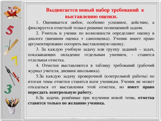 Выдвигается новый набор требований к выставлению оценки.  Оценивается любое, особенно успешное, действие, а фиксируется отметкой только решение полноценной задачи.  Учитель и ученик по возможности определяют оценку в диалоге (внешняя оценка + самооценка). Ученик имеет право аргументированно оспорить выставленную оценку.  За каждую учебную задачу или группу заданий – задач, показывающих овладение отдельным умением, - ставится отдельная отметка.  Отметки выставляются в таблицу требований (рабочий журнал учителя, дневник школьника). За каждую задачу проверочной (контрольной работы) по итогам темы отметки ставятся всем ученикам. Ученик не может отказаться от выставления этой отметки, но имеет право пересдать контрольную работу. За задачи, решённые при изучении новой темы, отметка ставится только по желанию ученика.