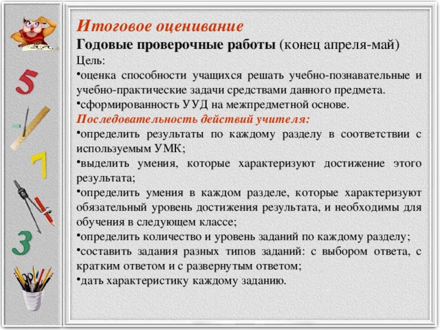 Итоговое оценивание Годовые проверочные работы  (конец апреля-май) Цель: оценка способности учащихся решать учебно-познавательные и учебно-практические задачи средствами данного предмета. сформированность УУД на межпредметной основе. Последовательность действий учителя: определить результаты по каждому разделу в соответствии с используемым УМК; выделить умения, которые характеризуют достижение этого результата; определить умения в каждом разделе, которые характеризуют обязательный уровень достижения результата, и необходимы для обучения в следующем классе; определить количество и уровень заданий по каждому разделу; составить задания разных типов заданий: с выбором ответа, с кратким ответом и с развернутым ответом; дать характеристику каждому заданию.