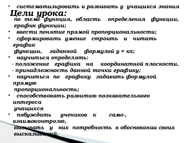 систематизировать и развивать у учащихся знания  по теме функция, область определения функции,  график функции;  ввести понятие прямой пропорциональности;  сформировать умение строить и читать график  функции, заданной формулой у = кх;  научиться определять:  - положение графика на координатной плоскости,  - принадлежность данной точки графику;  научиться по графику задавать формулой прямую  пропорциональность;  способствовать развитию познавательного интереса  учащихся  побуждать учеников к само-, взаимоконтролю,