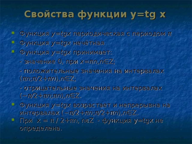 Свойства функции y=tg  x Функция y = tgx  периодическая с периодом π  Функция y = tgx  нечётная Функция y = tgx  принимает:  - значение 0, при x = πn , n ∈Z;  - положительные значения на интервалах ( πn ; π / 2+ πn ), n ∈Z;  - отрицательные значения на интервалах (− π / 2+ πn ; πn ), n ∈Z.  Функция y = tgx  возрастает и непрерывна на интервалах (− π / 2+ πn ; π / 2+ πn ), n ∈Z. При х = π  ∕  2+ π n , n є Z - функция у= tgx не определена.