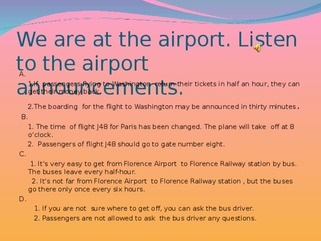 We are at the airport. Listen to the airport announcements. A.  1. If passengers flying to Washington return their tickets in half an hour, they can get their money back.  2.The boarding for the flight to Washington may be announced in thirty minutes .  B.  1. The time of flight J48 for Paris has been changed. The plane will take off at 8 o’clock.  2. Passengers of flight J48 should go to gate number eight. C.  1. It’s very easy to get from Florence Airport to Florence Railway station by bus. The buses leave every half-hour.  2. It’s not far from Florence Airport to Florence Railway station , but the buses go there only once every six hours. D.  1. If you are not sure where to get off, you can ask the bus driver.  2. Passengers are not allowed to ask the bus driver any questions.