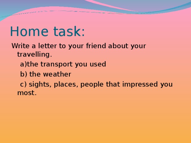 Home task : Write a letter to your friend about your travelling.  a)the transport you used  b) the weather  c) sights, places, people that impressed you most.