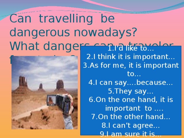 Can travelling be dangerous nowadays? What dangers can a traveler face today?   I’d like to… I think it is important… 3.As for me, it is important to… 4.I can say….because… 5.They say… 6.On the one hand, it is important to …. 7.On the other hand… 8.I can’t agree… 9.I am sure it is…
