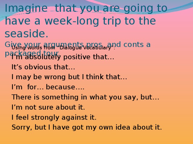 Imagine that you are going to have a week-long trip to the seaside.  Give your arguments pros and conts a packaged tour. Using words from “Dialogue Vocabulary”: I’m absolutely positive that… It’s obvious that… I may be wrong but I think that… I’m for… because…. There is something in what you say, but… I’m not sure about it. I feel strongly against it. Sorry, but I have got my own idea about it.