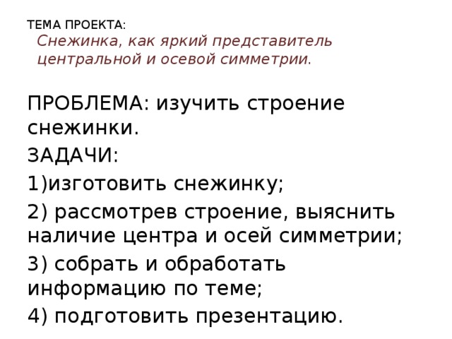 ТЕМА ПРОЕКТА:  Снежинка, как яркий представитель центральной и осевой симметрии. ПРОБЛЕМА: изучить строение снежинки. ЗАДАЧИ: 1)изготовить снежинку; 2) рассмотрев строение, выяснить наличие центра и осей симметрии; 3) собрать и обработать информацию по теме; 4) подготовить презентацию.