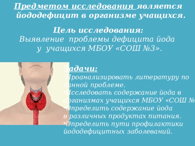 Предметом исследования является йододефицит в организме учащихся. Цель исследования: Выявление проблемы дефицита йода у учащихся МБОУ «СОШ №3». Задачи: Проанализировать литературу по данной проблеме. Исследовать содержание йода в организмах учащихся МБОУ «СОШ №3». Определить содержание йода в различных продуктах питания. Определить пути профилактики йодoдефицитных заболеваний.