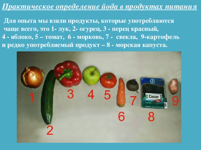 Практическое определение йода в продуктах питания  Для опыта мы взяли продукты, которые употребляются  чаще всего, это 1- лук, 2- огурец, 3 - перец красный, 4 - яблоко, 5 – томат, 6 - морковь, 7 - свекла, 9-картофель и редко употребляемый продукт – 8 - морская капуста.