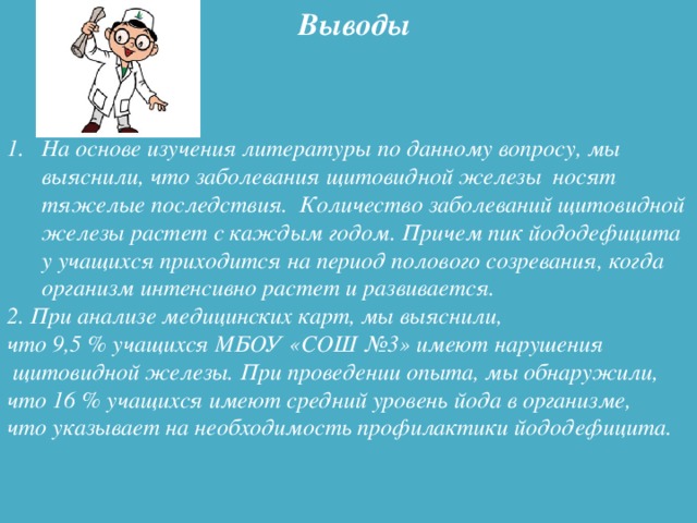 Выводы На основе изучения литературы по данному вопросу, мы выяснили, что заболевания щитовидной железы носят тяжелые последствия. Количество заболеваний щитовидной железы растет с каждым годом. Причем пик йододефицита у учащихся приходится на период полового созревания, когда организм интенсивно растет и развивается. 2. При анализе медицинских карт, мы выяснили, что 9,5 % учащихся МБОУ «СОШ №3» имеют нарушения  щитовидной железы. При проведении опыта, мы обнаружили, что 16 % учащихся имеют средний уровень йода в организме, что указывает на необходимость профилактики йододефицита.