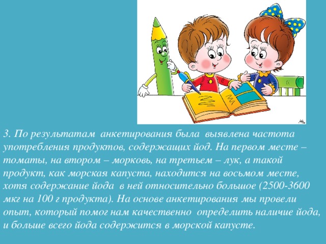 3. По результатам анкетирования была выявлена частота употребления продуктов, содержащих йод. На первом месте – томаты, на втором – морковь, на третьем – лук, а такой продукт, как морская капуста, находится на восьмом месте, хотя содержание йода в ней относительно большое (2500-3600 мкг на 100 г продукта). На основе анкетирования мы провели опыт, который помог нам качественно определить наличие йода, и больше всего йода содержится в морской капусте.