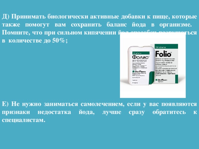 Д) Принимать биологически активные добавки к пище, которые также помогут вам сохранить баланс йода в организме. Помните, что при сильном кипячении йод способен разрушаться в количестве до 50%;        Е) Не нужно заниматься самолечением, если у вас появляются признаки недостатка йода, лучше сразу обратитесь к специалистам.