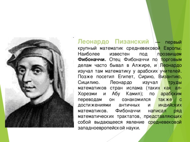 Леонардо Пизанский  — первый крупный математик средневековой Европы. Наиболее известен под прозвищем Фибоначчи. Отец Фибоначчи по торговым делам часто бывал в Алжире, и Леонардо изучал там математику у арабских учителей. Позже посетил Египет, Сирию, Византию, Сицилию. Леонардо изучал труды математиков стран ислама (таких как ал-Хорезми и Абу Камил); по арабским переводам он ознакомился также с достижениями античных и индийских математиков. Фибоначчи написал ряд математических трактатов, представляющих собой выдающееся явление средневековой западноевропейской науки.