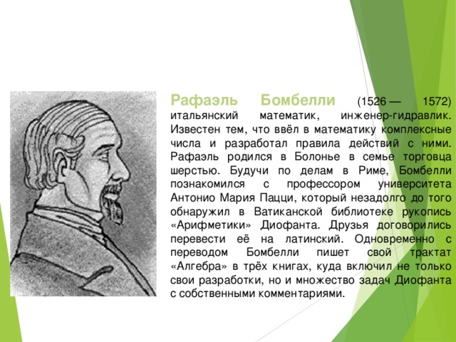 Рафаэль Бомбелли (1526 — 1572) итальянский математик, инженер-гидравлик. Известен тем, что ввёл в математику комплексные числа и разработал правила действий с ними. Рафаэль родился в Болонье в семье торговца шерстью. Будучи по делам в Риме, Бомбелли познакомился с профессором университета Антонио Мария Пацци, который незадолго до того обнаружил в Ватиканской библиотеке рукопись «Арифметики» Диофанта. Друзья договорились перевести её на латинский. Одновременно с переводом Бомбелли пишет свой трактат «Алгебра» в трёх книгах, куда включил не только свои разработки, но и множество задач Диофанта с собственными комментариями.