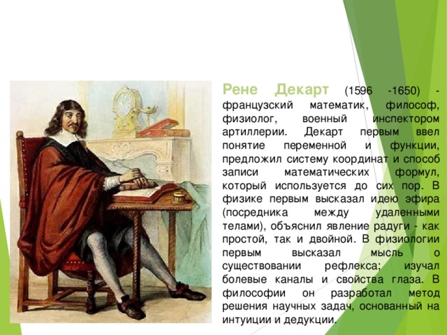 Рене Декарт (1596 -1650) - французский математик, философ, физиолог, военный инспектором артиллерии. Декарт первым ввел понятие переменной и функции, предложил систему координат и способ записи математических формул, который используется до сих пор. В физике первым высказал идею эфира (посредника между удаленными телами), объяснил явление радуги - как простой, так и двойной. В физиологии первым высказал мысль о существовании рефлекса; изучал болевые каналы и свойства глаза. В философии он разработал метод решения научных задач, основанный на интуиции и дедукции.