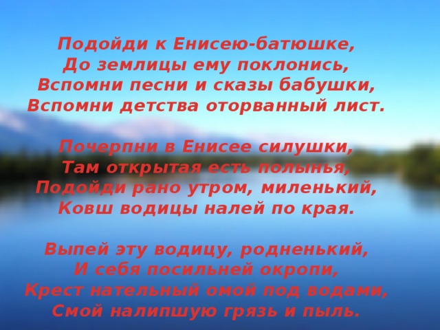 Подойди к Енисею-батюшке,  До землицы ему поклонись,  Вспомни песни и сказы бабушки,  Вспомни детства оторванный лист.   Почерпни в Енисее силушки,  Там открытая есть полынья,  Подойди рано утром, миленький,  Ковш водицы налей по края.   Выпей эту водицу, родненький,  И себя посильней окропи,  Крест нательный омой под водами,  Смой налипшую грязь и пыль.   К церкви старой, разбитой Троицкой  Путь лежит, к очищенью души,  К древним стенам, что снова строятся,  Нужно быстро тебе поспешить.   И увидишь, что жизнь наладится,  Детство вспомнишь, могучий кедрач,  Как за шишками ловко лазили,  Напитавшись их силой с утра.   Поклонись Енисею-батюшке,  Не забудь Свято-Троицкий храм,  Где на старом церковном батике  Божий лик обращен к куполам...