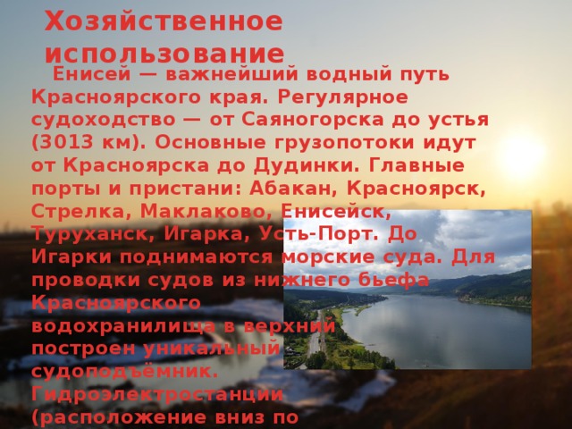 Хозяйственное использование  Енисей — важнейший водный путь Красноярского края. Регулярное судоходство — от Саяногорска до устья (3013 км). Основные грузопотоки идут от Красноярска до Дудинки. Главные порты и пристани: Абакан, Красноярск, Стрелка, Маклаково, Енисейск, Туруханск, Игарка, Усть-Порт. До Игарки поднимаются морские суда. Для проводки судов из нижнего бьефа Красноярского  водохранилища в верхний  построен уникальный  судоподъёмник.  Гидроэлектростанции  (расположение вниз по  течению): Саяно-Шушенская  ГЭС, Майнская ГЭС, Красноярская ГЭС.