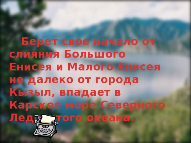   Берет свое начало от слияния Большого Енисея и Малого Енисея не далеко от города Кызыл, впадает в Карское море Северного Ледовитого океана.