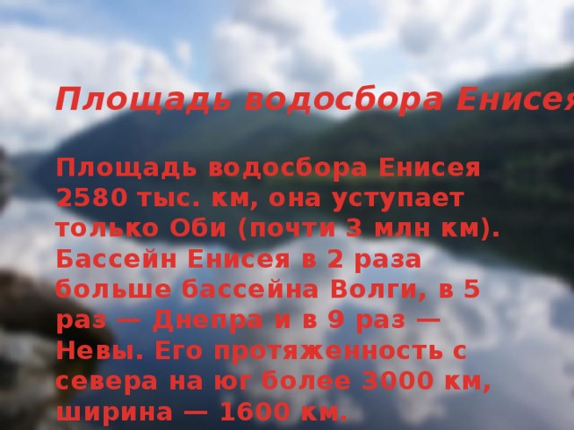 Площадь водосбора Енисея Площадь водосбора Енисея 2580 тыс. км, она уступает только Оби (почти 3 млн км). Бассейн Енисея в 2 раза больше бассейна Волги, в 5 раз — Днепра и в 9 раз — Невы. Его протяженность с севера на юг более 3000 км, ширина — 1600 км.